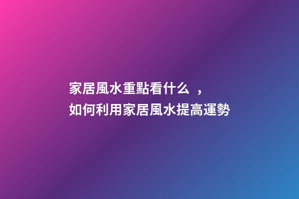 家居風水重點看什么，如何利用家居風水提高運勢